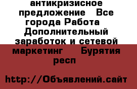 антикризисное предложение - Все города Работа » Дополнительный заработок и сетевой маркетинг   . Бурятия респ.